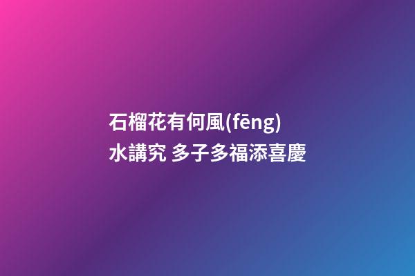 石榴花有何風(fēng)水講究 多子多福添喜慶